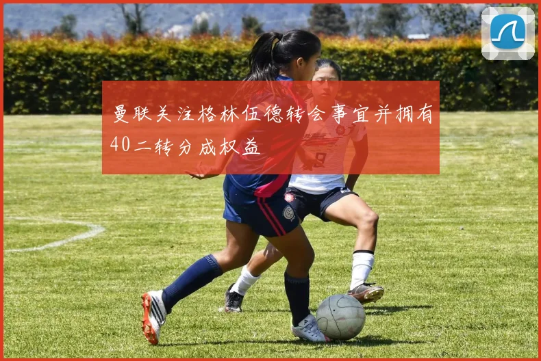曼联关注格林伍德转会事宜并拥有40二转分成权益