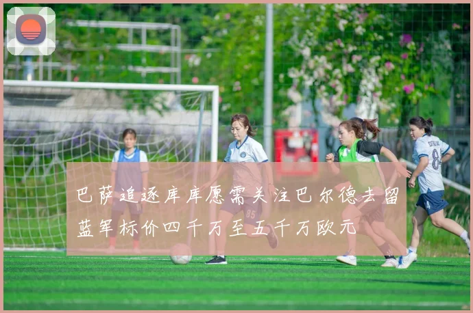 巴萨追逐库库愿需关注巴尔德去留蓝军标价四千万至五千万欧元