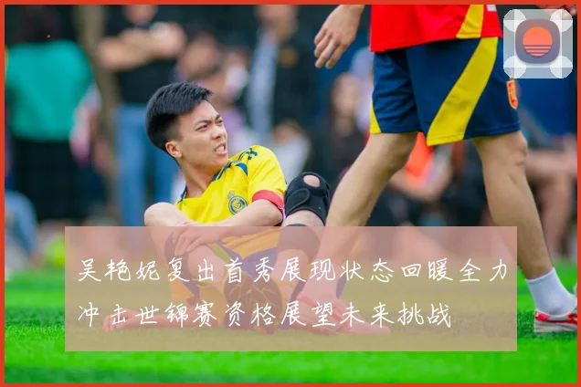 吴艳妮复出首秀展现状态回暖全力冲击世锦赛资格展望未来挑战