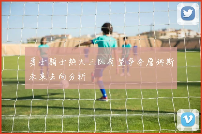 勇士骑士热火三队有望争夺詹姆斯未来去向分析