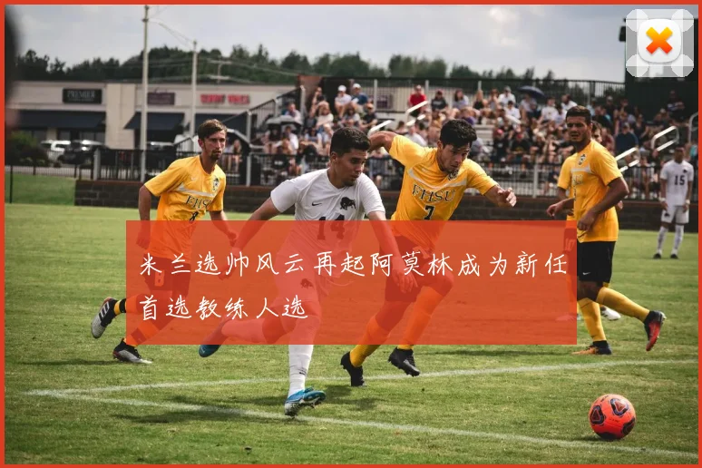 米兰选帅风云再起阿莫林成为新任首选教练人选