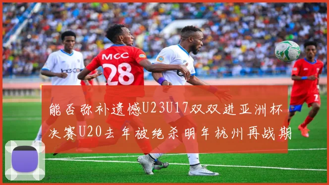 能否弥补遗憾U23U17双双进亚洲杯决赛U20去年被绝杀明年杭州再战期待辉煌