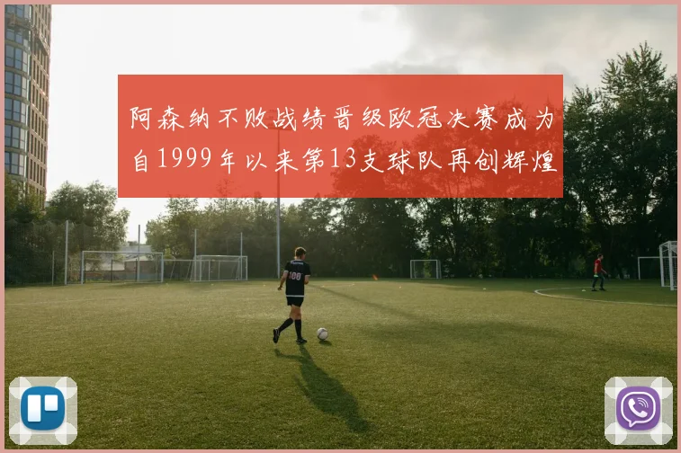 阿森纳不败战绩晋级欧冠决赛成为自1999年以来第13支球队再创辉煌