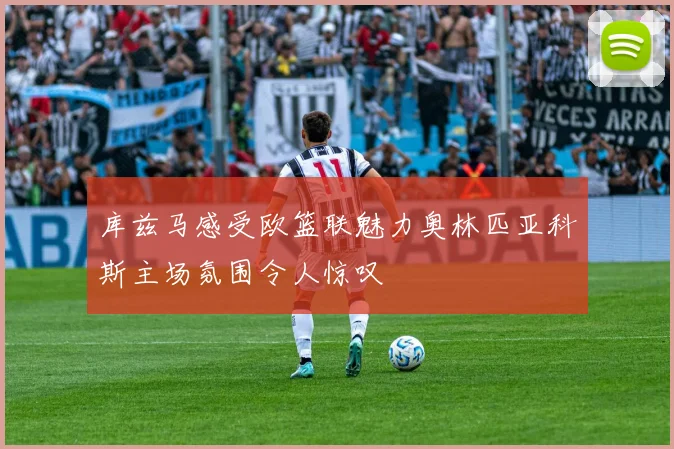 库兹马感受欧篮联魅力奥林匹亚科斯主场氛围令人惊叹