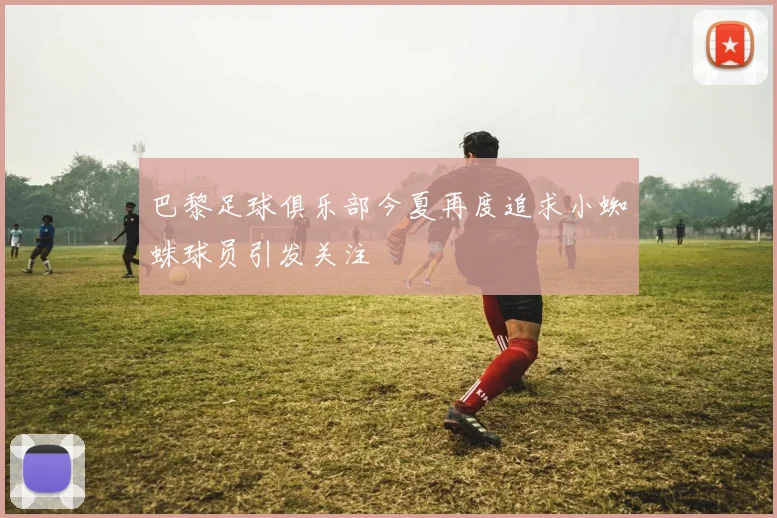 巴黎足球俱乐部今夏再度追求小蜘蛛球员引发关注