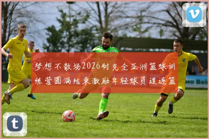 梦想不散场2026耐克全亚洲篮球训练营圆满结束激励年轻球员追逐篮球梦想