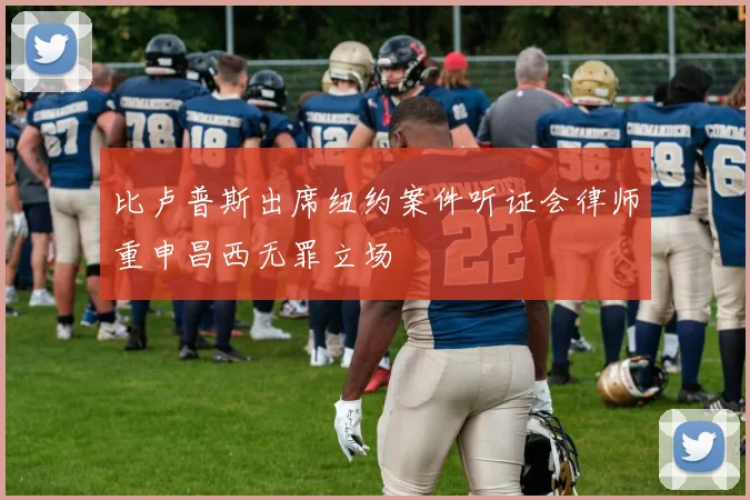 比卢普斯出席纽约案件听证会律师重申昌西无罪立场