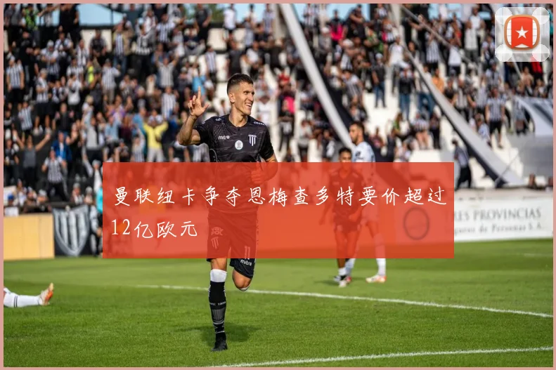 曼联纽卡争夺恩梅查多特要价超过12亿欧元