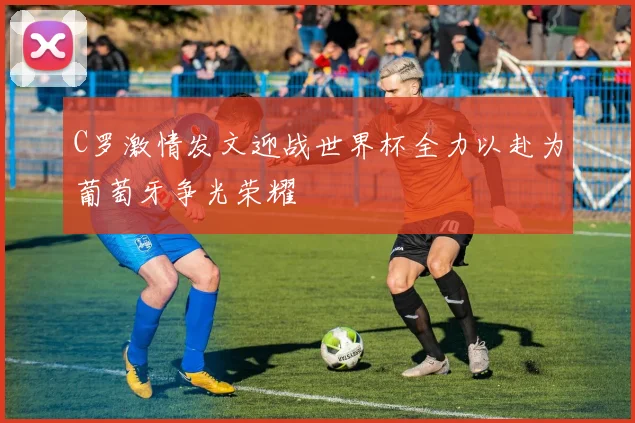 C罗激情发文迎战世界杯全力以赴为葡萄牙争光荣耀