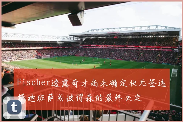 Fischer透露奇才尚未确定状元签选择迪班萨或彼得森的最终决定