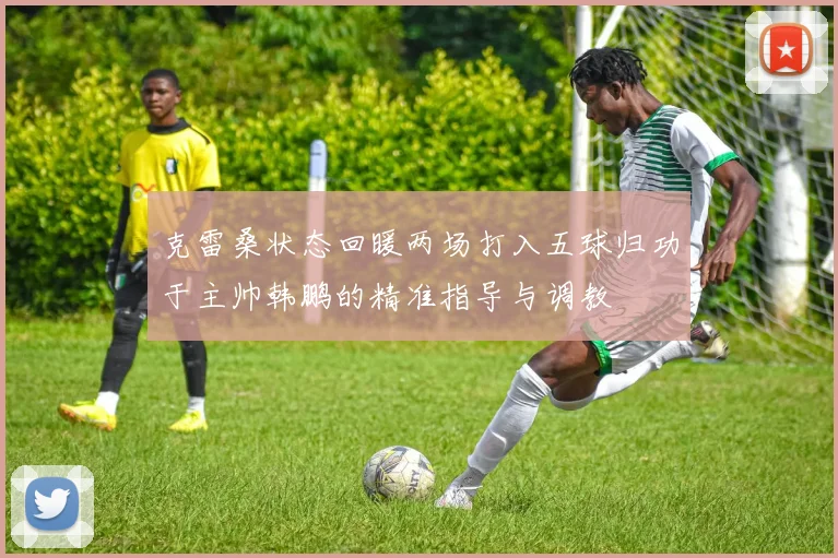 克雷桑状态回暖两场打入五球归功于主帅韩鹏的精准指导与调教