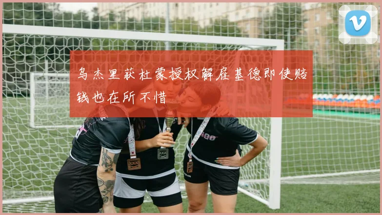 乌杰里获杜蒙授权解雇基德即使赔钱也在所不惜