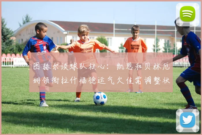 图赫尔谈球队核心：凯恩和贝林厄姆领衔拉什福德运气欠佳需调整状态