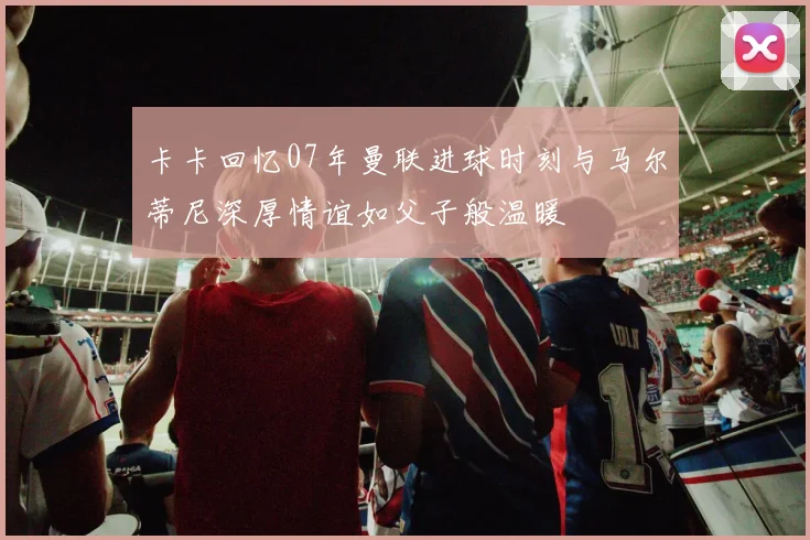 卡卡回忆07年曼联进球时刻与马尔蒂尼深厚情谊如父子般温暖