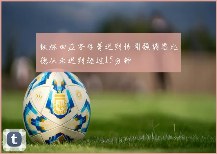 铁林回应字母哥迟到传闻强调恩比德从未迟到超过15分钟