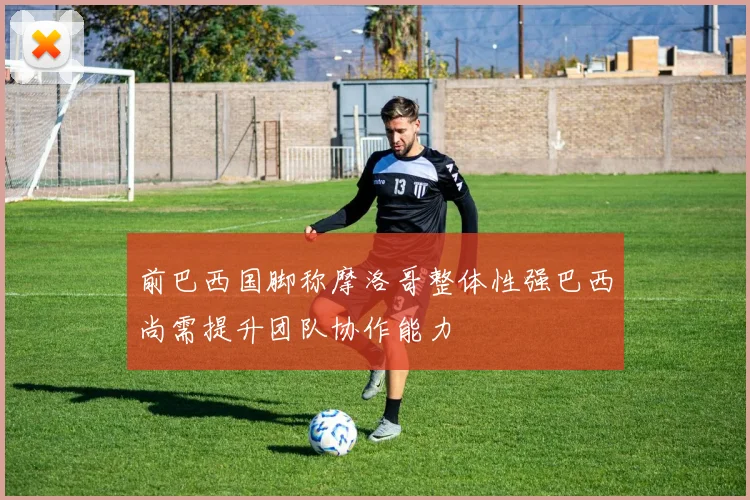 前巴西国脚称摩洛哥整体性强巴西尚需提升团队协作能力