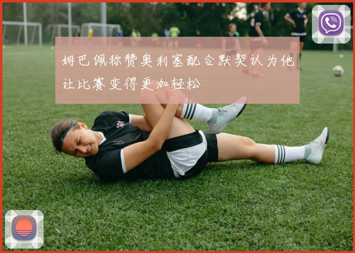 姆巴佩称赞奥利塞配合默契认为他让比赛变得更加轻松