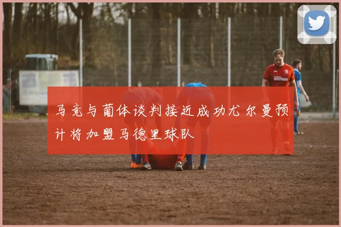 马竞与葡体谈判接近成功尤尔曼预计将加盟马德里球队