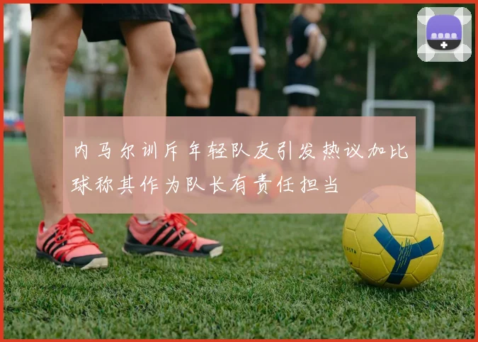 内马尔训斥年轻队友引发热议加比球称其作为队长有责任担当